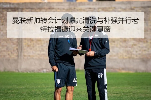 曼联新帅转会计划曝光清洗与补强并行老特拉福德迎来关键夏窗